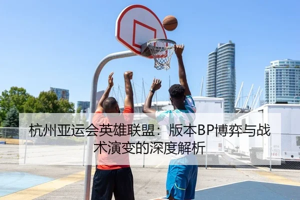 杭州亚运会英雄联盟：版本BP博弈与战术演变的深度解析